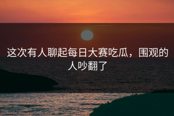 这次有人聊起每日大赛吃瓜，围观的人吵翻了