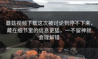蘑菇视频下载这次被讨论到停不下来，藏在细节里的信息更猛，一不留神就会理解错