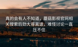 真的会有人不知道，蘑菇影视官网相关搜索后劲大得离谱，难怪讨论一直压不住