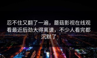 忍不住又翻了一遍，蘑菇影视在线观看最近后劲大得离谱，不少人看完都沉默了