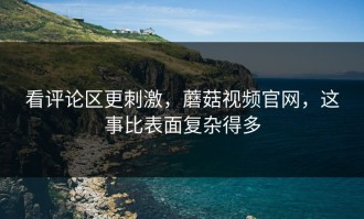 看评论区更刺激，蘑菇视频官网，这事比表面复杂得多