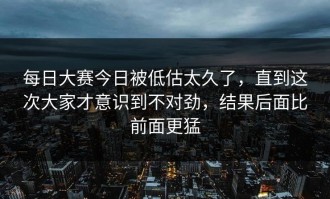 每日大赛今日被低估太久了，直到这次大家才意识到不对劲，结果后面比前面更猛