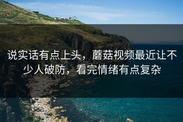说实话有点上头，蘑菇视频最近让不少人破防，看完情绪有点复杂