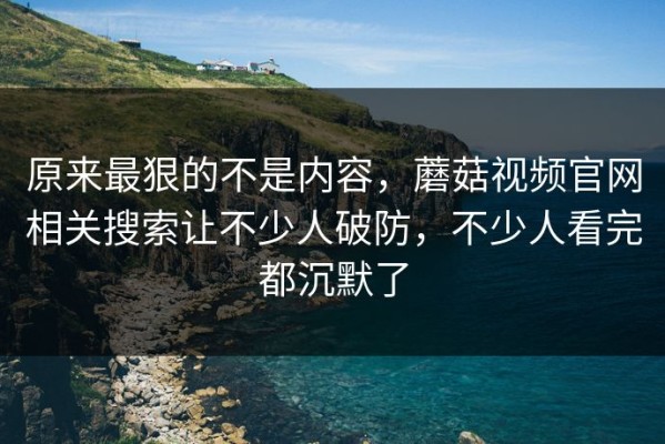 原来最狠的不是内容，蘑菇视频官网相关搜索让不少人破防，不少人看完都沉默了
