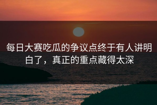每日大赛吃瓜的争议点终于有人讲明白了，真正的重点藏得太深