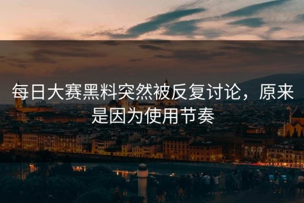 每日大赛黑料突然被反复讨论，原来是因为使用节奏