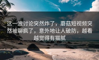 这一波讨论突然炸了，蘑菇短视频突然被聊疯了，意外地让人破防，越看越觉得有猫腻
