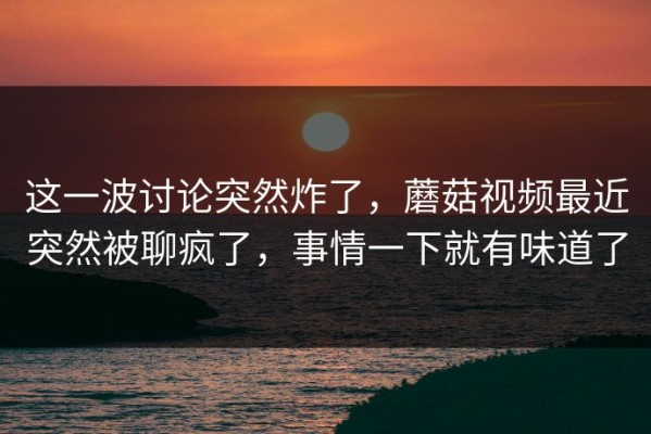 这一波讨论突然炸了，蘑菇视频最近突然被聊疯了，事情一下就有味道了