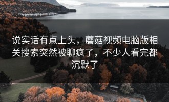 说实话有点上头，蘑菇视频电脑版相关搜索突然被聊疯了，不少人看完都沉默了