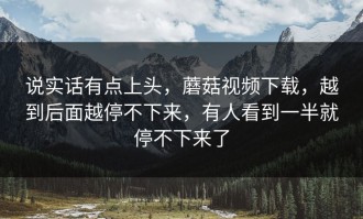 说实话有点上头，蘑菇视频下载，越到后面越停不下来，有人看到一半就停不下来了
