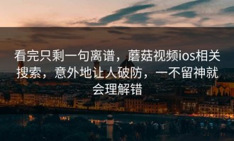 看完只剩一句离谱，蘑菇视频ios相关搜索，意外地让人破防，一不留神就会理解错
