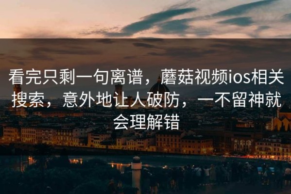 看完只剩一句离谱，蘑菇视频ios相关搜索，意外地让人破防，一不留神就会理解错