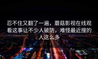 忍不住又翻了一遍，蘑菇影视在线观看这事让不少人破防，难怪最近搜的人这么多