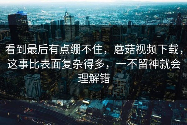 看到最后有点绷不住，蘑菇视频下载，这事比表面复杂得多，一不留神就会理解错