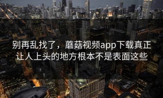 别再乱找了，蘑菇视频app下载真正让人上头的地方根本不是表面这些