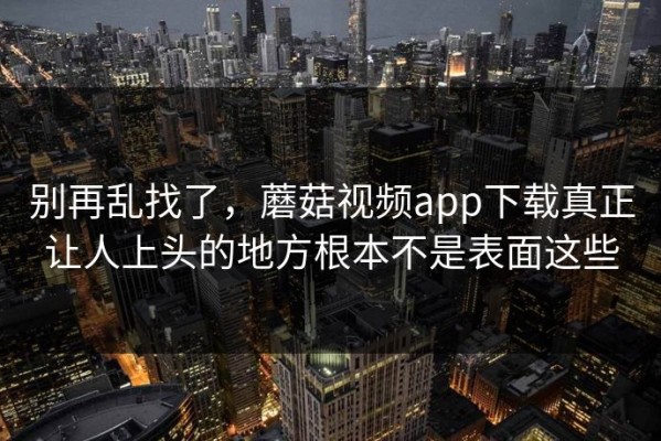 别再乱找了，蘑菇视频app下载真正让人上头的地方根本不是表面这些