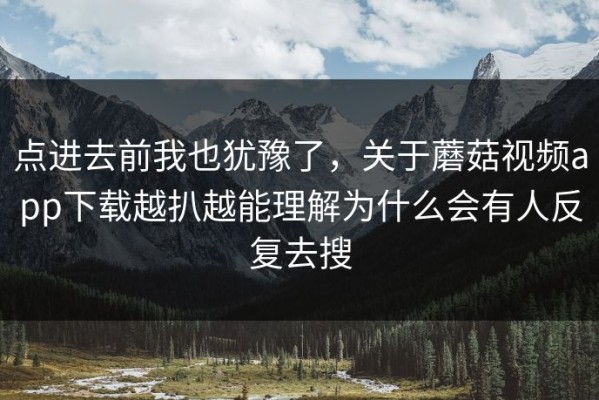 点进去前我也犹豫了，关于蘑菇视频app下载越扒越能理解为什么会有人反复去搜
