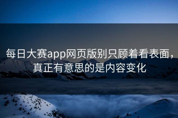 每日大赛app网页版别只顾着看表面，真正有意思的是内容变化