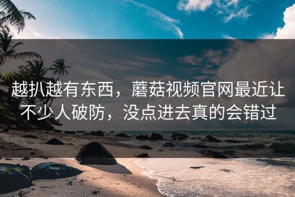 越扒越有东西，蘑菇视频官网最近让不少人破防，没点进去真的会错过