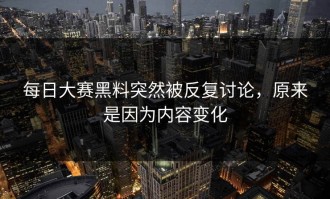 每日大赛黑料突然被反复讨论，原来是因为内容变化