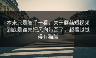 本来只是随手一看，关于蘑菇短视频到底是谁先把风向带歪了，越看越觉得有猫腻