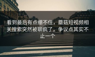 看到最后有点绷不住，蘑菇短视频相关搜索突然被聊疯了，争议点其实不止一个