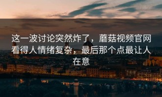 这一波讨论突然炸了，蘑菇视频官网看得人情绪复杂，最后那个点最让人在意