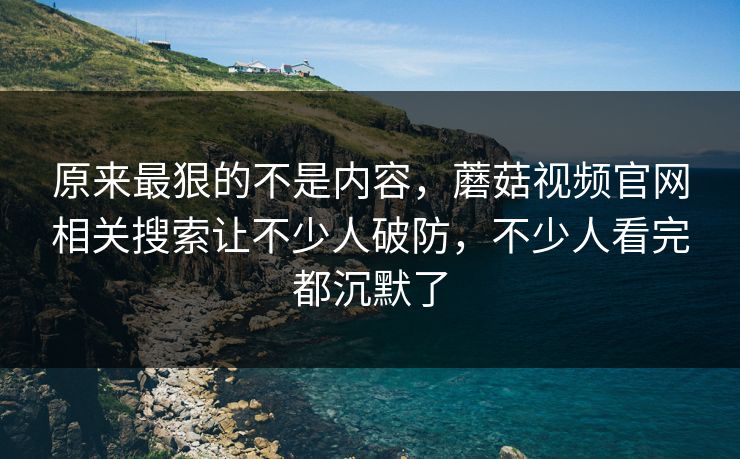 原来最狠的不是内容，蘑菇视频官网相关搜索让不少人破防，不少人看完都沉默了