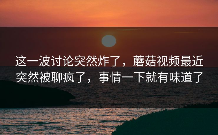 这一波讨论突然炸了，蘑菇视频最近突然被聊疯了，事情一下就有味道了