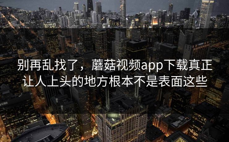 别再乱找了，蘑菇视频app下载真正让人上头的地方根本不是表面这些