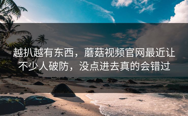 越扒越有东西，蘑菇视频官网最近让不少人破防，没点进去真的会错过