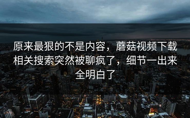 原来最狠的不是内容，蘑菇视频下载相关搜索突然被聊疯了，细节一出来全明白了
