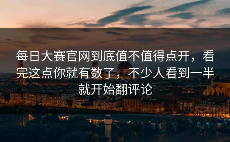 每日大赛官网到底值不值得点开，看完这点你就有数了，不少人看到一半就开始翻评论