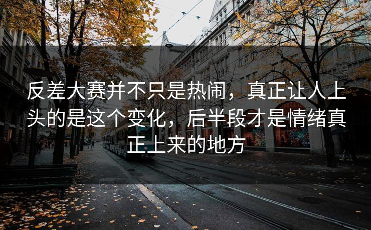反差大赛并不只是热闹，真正让人上头的是这个变化，后半段才是情绪真正上来的地方