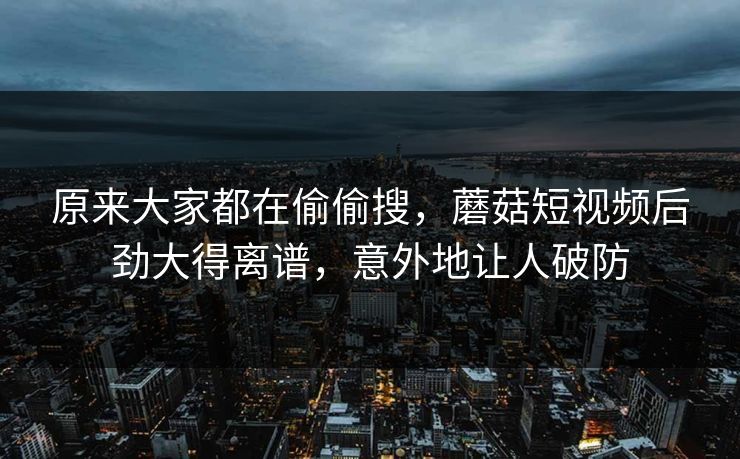 原来大家都在偷偷搜，蘑菇短视频后劲大得离谱，意外地让人破防
