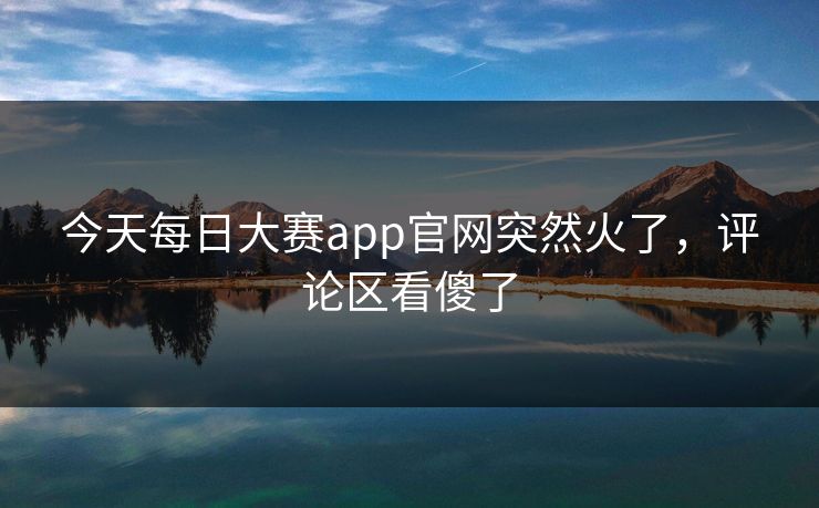 今天每日大赛app官网突然火了，评论区看傻了
