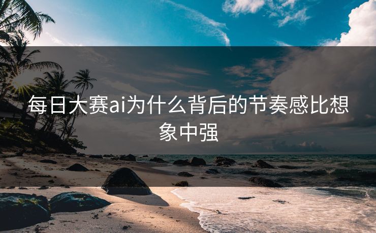 每日大赛ai为什么背后的节奏感比想象中强 每日大赛ai为什么背后的节奏感比想象中强