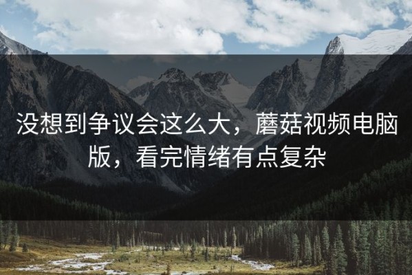 没想到争议会这么大，蘑菇视频电脑版，看完情绪有点复杂