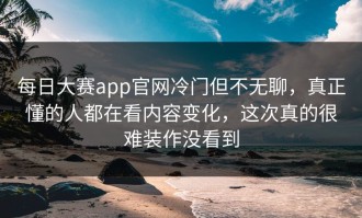 每日大赛app官网冷门但不无聊，真正懂的人都在看内容变化，这次真的很难装作没看到
