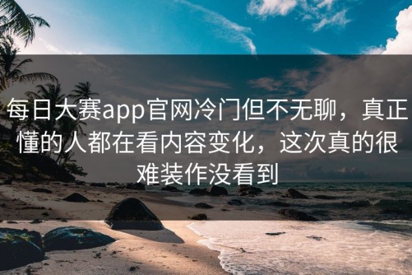 每日大赛app官网冷门但不无聊，真正懂的人都在看内容变化，这次真的很难装作没看到