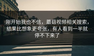 刚开始我也不信，蘑菇视频相关搜索，结果比想象更夸张，有人看到一半就停不下来了