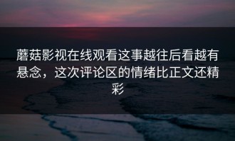 蘑菇影视在线观看这事越往后看越有悬念，这次评论区的情绪比正文还精彩