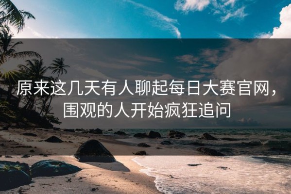 原来这几天有人聊起每日大赛官网，围观的人开始疯狂追问