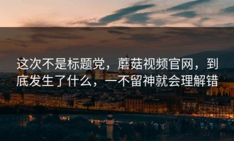 这次不是标题党，蘑菇视频官网，到底发生了什么，一不留神就会理解错