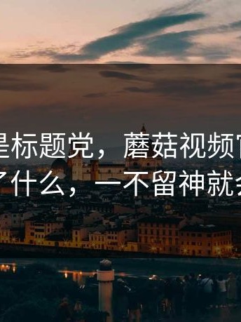 这次不是标题党，蘑菇视频官网，到底发生了什么，一不留神就会理解错