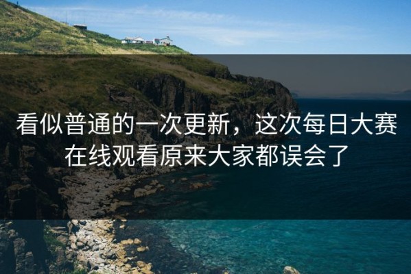 看似普通的一次更新，这次每日大赛在线观看原来大家都误会了