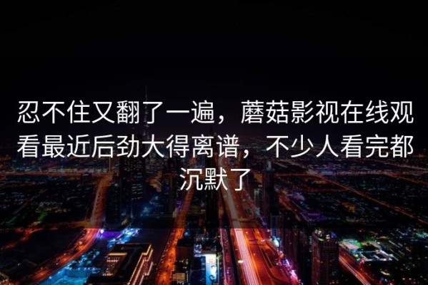 忍不住又翻了一遍，蘑菇影视在线观看最近后劲大得离谱，不少人看完都沉默了