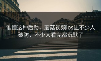 谁懂这种后劲，蘑菇视频ios让不少人破防，不少人看完都沉默了