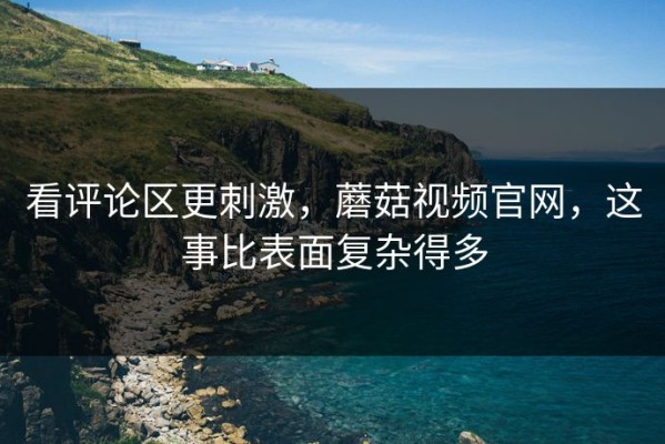 看评论区更刺激，蘑菇视频官网，这事比表面复杂得多