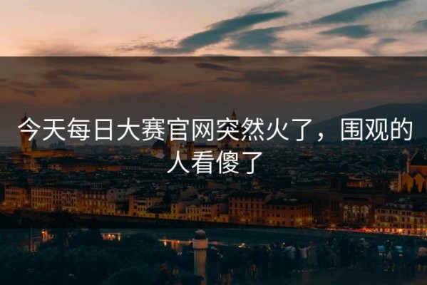 今天每日大赛官网突然火了，围观的人看傻了
